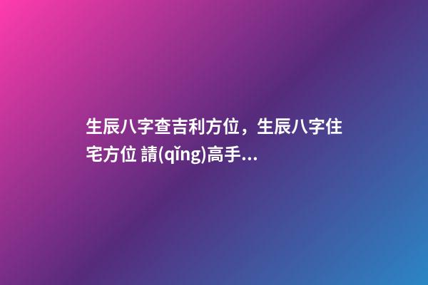 生辰八字查吉利方位，生辰八字住宅方位 請(qǐng)高手幫忙測(cè)算一下自己的命運(yùn)-第1張-觀點(diǎn)-玄機(jī)派